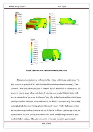 MCE491: Design Project II Final Report
Page 20 of 78
Figure 7: Pressure over vehicle without side guide vanes
The second simulation was performed of the vehicle with the side guide vanes. The
first step was to create the CAD with the desired dimensions mentioned previously. Then,
construct a duct with dimensions equal to 10 times the box dimensions in order to avoid any
errors. In order to create a fine mesh that will generate good results, the team started with
course mesh as initial guess and then keep refining it by trial and error until the desired value
of drag coefficient converges. After several trails, the desired value of the drag coefficient is
achieved closely by using refining options in the mesh window. Under the Spacing option,
the maximum spacing of the body spacing was defined to be 23mm. Nevertheless below the
control option, the point spacing was defined to be 4 mm, and 16 triangular controls were
used on the box surfaces. The achieved number of elements (nodes) is approximately
 