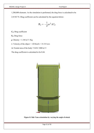 MCE491: Design Project II Final Report
Page 21 of 78
1,200,000 elements. As the simulation is performed, the drag force is calculated to be
2.81567 N. Drag coefficient can be calculated by the equation below:
Cd: Drag coefficient
Fd: Drag force
ρ: Density = 1.184 m^3 /Kg
v: Velocity of the object = 120 Km/h = 33.333 m/s
A: Frontal area of the body= 9.654 /1000 m^2
The drag coefficient is calculated to be 0.44.
Figure 8: Side Vane orientation by varying the angle of attack
 