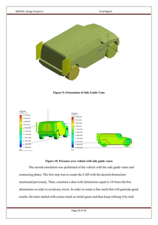 MCE491: Design Project II Final Report
Page 22 of 78
Figure 9: Orientation of Side Guide Vane
Figure 10: Pressure over vehicle with side guide vanes
The second simulation was performed of the vehicle with the side guide vanes and
connecting plates. The first step was to create the CAD with the desired dimensions
mentioned previously. Then, construct a duct with dimensions equal to 10 times the box
dimensions in order to avoid any errors. In order to create a fine mesh that will generate good
results, the team started with course mesh as initial guess and then keep refining it by trial
 