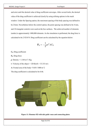 MCE491: Design Project II Final Report
Page 23 of 78
and error until the desired value of drag coefficient converges. After several trails, the desired
value of the drag coefficient is achieved closely by using refining options in the mesh
window. Under the Spacing option, the maximum spacing of the body spacing was defined to
be 23mm. Nevertheless below the control option, the point spacing was defined to be 4 mm,
and 18 triangular controls were used on the box surfaces. The achieved number of elements
(nodes) is approximately 1400,000 elements. As the simulation is performed, the drag force is
calculated to be 2.9210 N. Drag coefficient can be calculated by the equation below:
Cd: Drag coefficient
Fd: Drag force
ρ: Density = 1.184 m^3 /Kg
v: Velocity of the object = 120 Km/h = 33.333 m/s
A: Frontal area of the body= 9.654 /1000 m^2
The drag coefficient is calculated to be 0.46.
Figure 11: Hummer H2 with side guide vanes and connecting plates
 