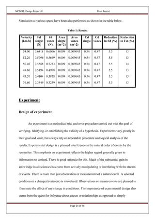MCE491: Design Project II Final Report
Page 24 of 78
Simulation at various speed have been also performed as shown in the table below.
Table 1: Results
Velocity
(km/h)
Fd
single
(N)
Fd
vanes
(N)
Area
single
(m^2)
Area
vanes
(m^2)
Cd
single
Cd
vanes
Reduction
in Fd (%)
Reduction
in Cd (%)
54.00
52.20
50.40
48.60
43.20
39.60
0.6418
0.5996
0.5588
0.5194
0.4104
0.3449
0.6066
0.5669
0.5283
0.4908
0.3878
0.3259
0.009
0.009
0.009
0.009
0.009
0.009
0.009645
0.009645
0.009645
0.009645
0.009645
0.009645
0.54
0.54
0.54
0.54
0.54
0.54
0.47
0.47
0.47
0.47
0.47
0.47
5.5
5.5
5.5
5.5
5.5
5.5
13
13
14
13
13
13
Experiment
Design of experiment
An experiment is a methodical trial and error procedure carried out with the goal of
verifying, falsifying, or establishing the validity of a hypothesis. Experiments vary greatly in
their goal and scale, but always rely on repeatable procedure and logical analysis of the
results. Experimental design is a planned interference in the natural order of events by the
researcher. This emphasis on experiment reflects the higher regard generally given to
information so derived. There is good rationale for this. Much of the substantial gain in
knowledge in all sciences has come from actively manipulating or interfering with the stream
of events. There is more than just observation or measurement of a natural event. A selected
condition or a change (treatment) is introduced. Observations or measurements are planned to
illuminate the effect of any change in conditions. The importance of experimental design also
stems from the quest for inference about causes or relationships as opposed to simply
 