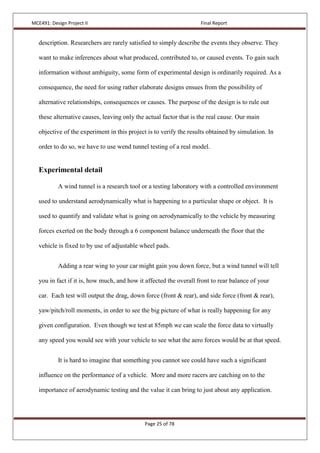 MCE491: Design Project II Final Report
Page 25 of 78
description. Researchers are rarely satisfied to simply describe the events they observe. They
want to make inferences about what produced, contributed to, or caused events. To gain such
information without ambiguity, some form of experimental design is ordinarily required. As a
consequence, the need for using rather elaborate designs ensues from the possibility of
alternative relationships, consequences or causes. The purpose of the design is to rule out
these alternative causes, leaving only the actual factor that is the real cause. Our main
objective of the experiment in this project is to verify the results obtained by simulation. In
order to do so, we have to use wend tunnel testing of a real model.
Experimental detail
A wind tunnel is a research tool or a testing laboratory with a controlled environment
used to understand aerodynamically what is happening to a particular shape or object. It is
used to quantify and validate what is going on aerodynamically to the vehicle by measuring
forces exerted on the body through a 6 component balance underneath the floor that the
vehicle is fixed to by use of adjustable wheel pads.
Adding a rear wing to your car might gain you down force, but a wind tunnel will tell
you in fact if it is, how much, and how it affected the overall front to rear balance of your
car. Each test will output the drag, down force (front & rear), and side force (front & rear),
yaw/pitch/roll moments, in order to see the big picture of what is really happening for any
given configuration. Even though we test at 85mph we can scale the force data to virtually
any speed you would see with your vehicle to see what the aero forces would be at that speed.
It is hard to imagine that something you cannot see could have such a significant
influence on the performance of a vehicle. More and more racers are catching on to the
importance of aerodynamic testing and the value it can bring to just about any application.
 
