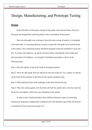 MCE491: Design Project II Final Report
Page 27 of 78
Design, Manufacturing, and Prototype Testing
Design
In the first phase of the project, design of side guide vanes has been done. However,
the group has designed the connecting plates in the second phase of the project.
Since the side guide vane is design to have the same concept of spoiler, it is designed
to be removable. A connecting element is used to connect the side guide vanes with the body
of the vehicle. This connecting element should be designed so that the installation is easy and
fast. To achieve this objective, car spoiler has been taken as benchmark; it has simple and
short procedure of instillation. An example of installation procedure is shown in the
following steps:
Step 1: Place the spoiler on top of the trunk in the proper position.
Step 2: Place the drill guide from the spoiler kit onto the trunk lid. Use a marker to indicate
on the trunk lid the positions of the holes for the spoiler attachment legs.
Step 3: Drill small pilot holes at the markings on the trunk lid from the top.
Step 4: Place the sealing gasket over the holes and bolt the spoiler down onto the trunk lid,
but do not over-tighten, which may cause dimpling on the surface.
In order to have similar procedure, three different alternative types of connecting
elements are proposed, compared and evaluated to have the optimum type which will be used
to calculate the forces and stress acting on it.
 
