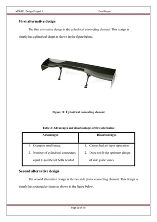 MCE491: Design Project II Final Report
Page 28 of 78
First alternative design
The first alternative design is the cylindrical connecting element. This design is
simply has cylindrical shape as shown in the figure below.
Figure 12: Cylindrical connecting element
Table 2: Advantages and disadvantages of first alternative
Advantages Disadvantages
1. Occupies small space
2. Number of cylindrical connecters
equal to number of bolts needed
1. Causes bad air layer separation
2. Does not fit the optimum design
of side guide vanes
Second alternative design
The second alternative design is the two side plates connecting element. This design is
simply has rectangular shape as shown in the figure below.
 