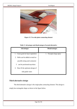 MCE491: Design Project II Final Report
Page 29 of 78
Figure 13: Two side plates connecting element
Table 3: Advantages and disadvantages of second alternative
Advantages Disadvantages
1. Cause good air layer separation
2. Bolts can be added as much as
possible along each connecter
3. can be positioned anywhere
4. Does fit the optimum design of
side guide vanes
1. Occupies large space
Third alternative design
The third alternative design is the single plate connecting element. This design is
simply has rectangular shape as shown in the figure below.
 