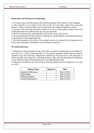 MCE491: Design Project II Final Report
Page 3 of 78
Declaration and Statement of Authorship:
1. We hold a copy of this document which can be produced if the original is lost/ damaged.
2. This proposal is our original work and no part of it has been copied from any other
student’s work or from any other source except where due acknowledgement is made.
3. No part of this document has been written for us by any other person except where such
collaboration has been authorized by the advisor concerned.
4. We have not previously submitted this work for this or any other course.
5. We give permission for this work to be reproduced, communicated, compared and archived
for the purpose of detecting plagiarism.
6. We give permission for a copy of our marked work to be retained by the Department for
review and comparison, including review by external examiners.
We understand that:
7. Plagiarism is the presentation of the work, idea or creation of another person as though it is
your own. It is a form of cheating and is a very serious academic offence that may lead to
expulsion from the University. Plagiarized material can be drawn from, and presented in,
written, graphic and visual form, including electronic data, and oral presentations. Plagiarism
occurs when the origin of the material used is not appropriately cited.
8. Plagiarism includes the act of assisting or allowing another person to plagiarize or to copy
our work.
Student Name Signature Date
Humaid Al Marzooqi May 21,2012
Majd Shaath May 21,2012
Mohamed Shahin May 21,2012
Tarek El Dhmashawy May 21,2012
 