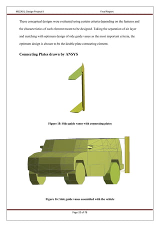 MCE491: Design Project II Final Report
Page 32 of 78
These conceptual designs were evaluated using certain criteria depending on the features and
the characteristics of each element meant to be designed. Taking the separation of air layer
and matching with optimum design of side guide vanes as the most important criteria, the
optimum design is chosen to be the double plate connecting element.
Connecting Plates drawn by ANSYS
Figure 15: Side guide vanes with connecting plates
Figure 16: Side guide vanes assembled with the vehicle
 