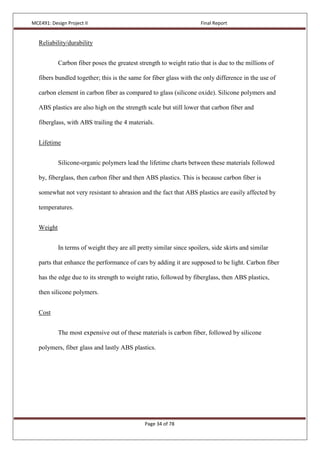 MCE491: Design Project II Final Report
Page 34 of 78
Reliability/durability
Carbon fiber poses the greatest strength to weight ratio that is due to the millions of
fibers bundled together; this is the same for fiber glass with the only difference in the use of
carbon element in carbon fiber as compared to glass (silicone oxide). Silicone polymers and
ABS plastics are also high on the strength scale but still lower that carbon fiber and
fiberglass, with ABS trailing the 4 materials.
Lifetime
Silicone-organic polymers lead the lifetime charts between these materials followed
by, fiberglass, then carbon fiber and then ABS plastics. This is because carbon fiber is
somewhat not very resistant to abrasion and the fact that ABS plastics are easily affected by
temperatures.
Weight
In terms of weight they are all pretty similar since spoilers, side skirts and similar
parts that enhance the performance of cars by adding it are supposed to be light. Carbon fiber
has the edge due to its strength to weight ratio, followed by fiberglass, then ABS plastics,
then silicone polymers.
Cost
The most expensive out of these materials is carbon fiber, followed by silicone
polymers, fiber glass and lastly ABS plastics.
 