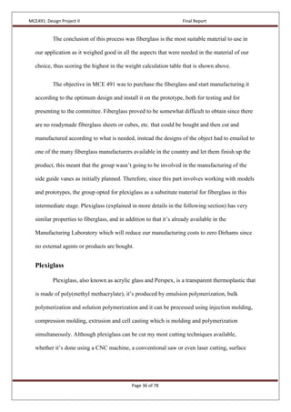 MCE491: Design Project II Final Report
Page 36 of 78
The conclusion of this process was fiberglass is the most suitable material to use in
our application as it weighed good in all the aspects that were needed in the material of our
choice, thus scoring the highest in the weight calculation table that is shown above.
The objective in MCE 491 was to purchase the fiberglass and start manufacturing it
according to the optimum design and install it on the prototype, both for testing and for
presenting to the committee. Fiberglass proved to be somewhat difficult to obtain since there
are no readymade fiberglass sheets or cubes, etc. that could be bought and then cut and
manufactured according to what is needed, instead the designs of the object had to emailed to
one of the many fiberglass manufacturers available in the country and let them finish up the
product, this meant that the group wasn’t going to be involved in the manufacturing of the
side guide vanes as initially planned. Therefore, since this part involves working with models
and prototypes, the group opted for plexiglass as a substitute material for fiberglass in this
intermediate stage. Plexiglass (explained in more details in the following section) has very
similar properties to fiberglass, and in addition to that it’s already available in the
Manufacturing Laboratory which will reduce our manufacturing costs to zero Dirhams since
no external agents or products are bought.
Plexiglass
Plexiglass, also known as acrylic glass and Perspex, is a transparent thermoplastic that
is made of poly(methyl methacrylate), it’s produced by emulsion polymerization, bulk
polymerization and solution polymerization and it can be processed using injection molding,
compression molding, extrusion and cell casting which is molding and polymerization
simultaneously. Although plexiglass can be cut my most cutting techniques available,
whether it’s done using a CNC machine, a conventional saw or even laser cutting, surface
 