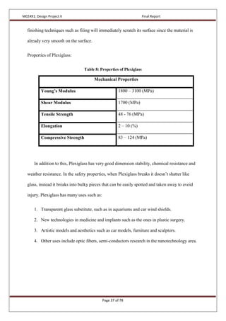 MCE491: Design Project II Final Report
Page 37 of 78
finishing techniques such as filing will immediately scratch its surface since the material is
already very smooth on the surface.
Properties of Plexiglass:
Table 8: Properties of Plexiglass
Mechanical Properties
Young’s Modulus 1800 – 3100 (MPa)
Shear Modulus 1700 (MPa)
Tensile Strength 48 - 76 (MPa)
Elongation 2 – 10 (%)
Compressive Strength 83 – 124 (MPa)
In addition to this, Plexiglass has very good dimension stability, chemical resistance and
weather resistance. In the safety properties, when Plexiglass breaks it doesn’t shatter like
glass, instead it breaks into bulky pieces that can be easily spotted and taken away to avoid
injury. Plexiglass has many uses such as:
1. Transparent glass substitute, such as in aquariums and car wind shields.
2. New technologies in medicine and implants such as the ones in plastic surgery.
3. Artistic models and aesthetics such as car models, furniture and sculptors.
4. Other uses include optic fibers, semi-conductors research in the nanotechnology area.
 