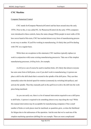 MCE491: Design Project II Final Report
Page 38 of 78
CNC Machine
Computer Numerical Control
CNC stands for Computer Numerical Control and has been around since the early
1970's. Prior to this, it was called NC, for Numerical Control (In the early 1970's computers
were introduced to these controls, hence the name change).While people in most walks of life
have never heard of this term, CNC has touched almost every form of manufacturing process
in one way or another. If you'll be working in manufacturing, it's likely that you'll be dealing
with CNC on a regular basis.
While there are exceptions to this statement, CNC machines typically replace (or
work in conjunction with) some existing manufacturing process/es. Take one of the simplest
manufacturing processes, drilling holes, for example.
A drill press can of course be used to machine holes. (It's likely that almost everyone
has seen some form of drill press, even if you don't work in manufacturing.) A person can
place a drill in the drill chuck that is secured in the spindle of the drill press. They can then
(manually) select the desired speed for rotation (commonly by switching belt pulleys), and
activate the spindle. Then they manually pull on the quill lever to drive the drill into the work
piece being machined.
As you can easily see, there is a lot of manual intervention required to use a drill press
to drill holes. A person is required to do something almost every step along the way! While
this manual intervention may be acceptable for manufacturing companies if but a small
number of holes or work pieces must be machined, as quantities grow, so does the likelihood
for fatigue due to the tediousness of the operation. And do note that we've used one of the
simplest machining operations (drilling) for our example. There are more complicated
 