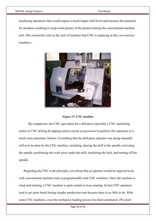 MCE491: Design Project II Final Report
Page 39 of 78
machining operations that would require a much higher skill level (and increase the potential
for mistakes resulting in scrap work pieces) of the person running the conventional machine
tool. (We commonly refer to the style of machine that CNC is replacing as the conventional
machine.)
Figure 17: CNC machine
By comparison, the CNC equivalent for a drill press (possibly a CNC machining
center or CNC drilling & tapping center) can be programmed to perform this operation in a
much more automatic fashion. Everything that the drill press operator was doing manually
will now be done by the CNC machine, including: placing the drill in the spindle, activating
the spindle, positioning the work piece under the drill, machining the hole, and turning off the
spindle.
Regarding the CNC work principle, everything that an operator would be required to do
with conventional machine tools is programmable with CNC machines. Once the machine is
setup and running, a CNC machine is quite simple to keep running. In fact CNC operators
tend to get quite bored during lengthy production runs because there is so little to do. With
some CNC machines, even the workpiece loading process has been automated. (We don't
 