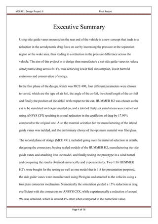 MCE491: Design Project II Final Report
Page 4 of 78
Executive Summary
Using side guide vanes mounted on the rear end of the vehicle is a new concept that leads to a
reduction in the aerodynamic drag force on car by increasing the pressure at the separation
region or the wake area, thus leading to a reduction in the pressure difference across the
vehicle. The aim of this project is to design then manufacture a set side guide vanes to reduce
aerodynamic drag across SUVs, thus achieving lower fuel consumption, lower harmful
emissions and conservation of energy.
In the first phase of the design, which was MCE 490, four different parameters were chosen
to varied, which are the type of air foil, the angle of the airfoil, the chord length of the air foil
and finally the position of the airfoil with respect to the car. HUMMER H2 was chosen as the
car to be simulated and experimented on, and a total of thirty six simulations were carried out
using ANSYS CFX resulting in a total reduction in the coefficient of drag by 17.90%
compared to the original one. Also the material selection for the manufacturing of the lateral
guide vanes was tackled, and the preliminary choice of the optimum material was fiberglass.
The second phase of design (MCE 491), included going over the material selection in details,
designing the connectors, buying scaled models of the HUMMER H2, manufacturing the side
guide vanes and attaching it to the model, and finally testing the prototype in a wind tunnel
and comparing the results obtained numerically and experimentally. Two 1:16 HUMMER
H2’s were bought for the testing as well as one model that is 1:8 for presentation purposed,
the side guide vanes were manufactured using Plexiglas and attached to the vehicles using a
two plate connector mechanism. Numerically the simulation yielded a 15% reduction in drag
coefficient with the connectors on ANSYS CFX, while experimentally a reduction of around
9% was obtained, which is around 4% error when compared to the numerical value.
 