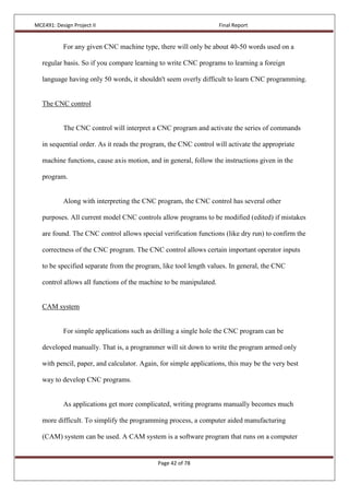 MCE491: Design Project II Final Report
Page 42 of 78
For any given CNC machine type, there will only be about 40-50 words used on a
regular basis. So if you compare learning to write CNC programs to learning a foreign
language having only 50 words, it shouldn't seem overly difficult to learn CNC programming.
The CNC control
The CNC control will interpret a CNC program and activate the series of commands
in sequential order. As it reads the program, the CNC control will activate the appropriate
machine functions, cause axis motion, and in general, follow the instructions given in the
program.
Along with interpreting the CNC program, the CNC control has several other
purposes. All current model CNC controls allow programs to be modified (edited) if mistakes
are found. The CNC control allows special verification functions (like dry run) to confirm the
correctness of the CNC program. The CNC control allows certain important operator inputs
to be specified separate from the program, like tool length values. In general, the CNC
control allows all functions of the machine to be manipulated.
CAM system
For simple applications such as drilling a single hole the CNC program can be
developed manually. That is, a programmer will sit down to write the program armed only
with pencil, paper, and calculator. Again, for simple applications, this may be the very best
way to develop CNC programs.
As applications get more complicated, writing programs manually becomes much
more difficult. To simplify the programming process, a computer aided manufacturing
(CAM) system can be used. A CAM system is a software program that runs on a computer
 