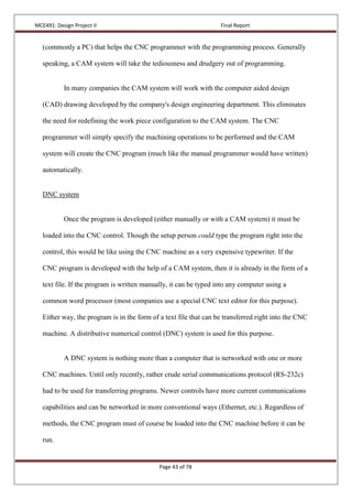 MCE491: Design Project II Final Report
Page 43 of 78
(commonly a PC) that helps the CNC programmer with the programming process. Generally
speaking, a CAM system will take the tediousness and drudgery out of programming.
In many companies the CAM system will work with the computer aided design
(CAD) drawing developed by the company's design engineering department. This eliminates
the need for redefining the work piece configuration to the CAM system. The CNC
programmer will simply specify the machining operations to be performed and the CAM
system will create the CNC program (much like the manual programmer would have written)
automatically.
DNC system
Once the program is developed (either manually or with a CAM system) it must be
loaded into the CNC control. Though the setup person could type the program right into the
control, this would be like using the CNC machine as a very expensive typewriter. If the
CNC program is developed with the help of a CAM system, then it is already in the form of a
text file. If the program is written manually, it can be typed into any computer using a
common word processor (most companies use a special CNC text editor for this purpose).
Either way, the program is in the form of a text file that can be transferred right into the CNC
machine. A distributive numerical control (DNC) system is used for this purpose.
A DNC system is nothing more than a computer that is networked with one or more
CNC machines. Until only recently, rather crude serial communications protocol (RS-232c)
had to be used for transferring programs. Newer controls have more current communications
capabilities and can be networked in more conventional ways (Ethernet, etc.). Regardless of
methods, the CNC program must of course be loaded into the CNC machine before it can be
run.
 