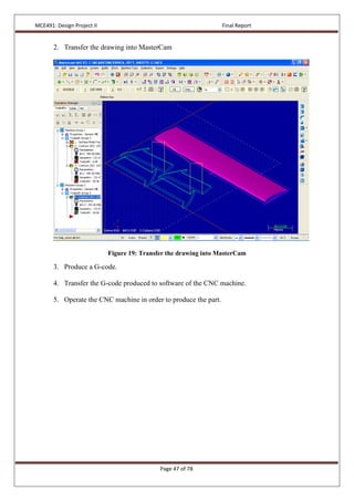 MCE491: Design Project II Final Report
Page 47 of 78
2. Transfer the drawing into MasterCam
Figure 19: Transfer the drawing into MasterCam
3. Produce a G-code.
4. Transfer the G-code produced to software of the CNC machine.
5. Operate the CNC machine in order to produce the part.
 