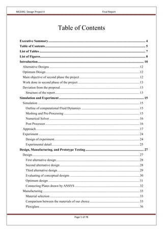 MCE491: Design Project II Final Report
Page 5 of 78
Table of Contents
Executive Summary...................................................................................................................... 4
Table of Contents.......................................................................................................................... 5
List of Tables ................................................................................................................................. 7
List of Figures................................................................................................................................ 8
Introduction................................................................................................................................. 10
Alternative Designs..............................................................................................................12
Optimum Design ..................................................................................................................12
Main objective of second phase the project .........................................................................12
Work done in second phase of the project ...........................................................................13
Deviation from the proposal.................................................................................................13
Structure of the report.......................................................................................................13
Simulation and Experiment ....................................................................................................... 15
Simulation ............................................................................................................................15
Outline of computational Fluid Dynamics .......................................................................15
Meshing and Pre-Processing ............................................................................................15
Numerical Solver..............................................................................................................16
Post Processor...................................................................................................................16
Approach..............................................................................................................................17
Experiment ...........................................................................................................................24
Design of experiment........................................................................................................24
Experimental detail...........................................................................................................25
Design, Manufacturing, and Prototype Testing....................................................................... 27
Design...................................................................................................................................27
First alternative design......................................................................................................28
Second alternative design.................................................................................................28
Third alternative design....................................................................................................29
Evaluating of conceptual designs .....................................................................................30
Optimum design ...............................................................................................................31
Connecting Plates drawn by ANSYS ...............................................................................32
Manufacturing......................................................................................................................33
Material selection .............................................................................................................33
Comparison between the materials of our choice.............................................................33
Plexiglass..........................................................................................................................36
 