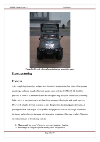MCE491: Design Project II Final Report
Page 50 of 78
Figure 24: Overview look after painting and assembling vanes
Prototype testing
Prototype
After completing the design, analysis, and simulation process in the first phase of the project,
a prototype and scale models of the side guided vanes with the HUMMER H2 should be
provided in order to experimentally test the concept of drag reduction and validate our theory.
In fact, there is uncertainty as to whether the new concept of using the side guide vanes on
SUV’s will actually do what is desired as new designs often have unexpected problems. A
prototype is often used as part of the product design process to allow the design team to test
the theory and confirm performance prior to starting production of the new product. There are
several advantages of prototyping such as:
1- May provide the proof of concept necessary to attract funding.
2- Encourages active participation among users and producer.
 