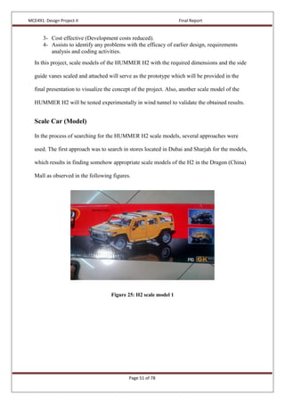 MCE491: Design Project II Final Report
Page 51 of 78
3- Cost effective (Development costs reduced).
4- Assists to identify any problems with the efficacy of earlier design, requirements
analysis and coding activities.
In this project, scale models of the HUMMER H2 with the required dimensions and the side
guide vanes scaled and attached will serve as the prototype which will be provided in the
final presentation to visualize the concept of the project. Also, another scale model of the
HUMMER H2 will be tested experimentally in wind tunnel to validate the obtained results.
Scale Car (Model)
In the process of searching for the HUMMER H2 scale models, several approaches were
used. The first approach was to search in stores located in Dubai and Sharjah for the models,
which results in finding somehow appropriate scale models of the H2 in the Dragon (China)
Mall as observed in the following figures.
Figure 25: H2 scale model 1
 