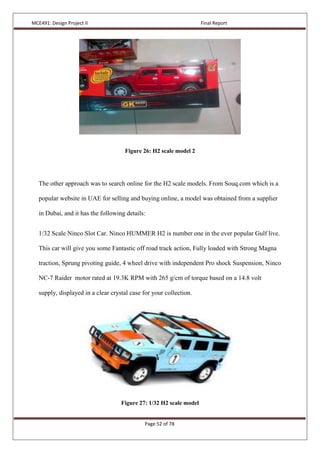 MCE491: Design Project II Final Report
Page 52 of 78
Figure 26: H2 scale model 2
The other approach was to search online for the H2 scale models. From Souq.com which is a
popular website in UAE for selling and buying online, a model was obtained from a supplier
in Dubai, and it has the following details:
1/32 Scale Ninco Slot Car. Ninco HUMMER H2 is number one in the ever popular Gulf live.
This car will give you some Fantastic off road track action, Fully loaded with Strong Magna
traction, Sprung pivoting guide, 4 wheel drive with independent Pro shock Suspension, Ninco
NC-7 Raider motor rated at 19.3K RPM with 265 g/cm of torque based on a 14.8 volt
supply, displayed in a clear crystal case for your collection.
Figure 27: 1/32 H2 scale model
 