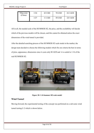 MCE491: Design Project II Final Report
Page 54 of 78
Ebay.com
(China)
1/24 42 USD 70 USD 412 AED
1/27 11 USD 50 USD 225 AED
All in all, the needed scale of the HUMMER H2, the price, and the availability will decide
which of the previous models will be chosen, and this cannot be obtained unless the exact
dimensions of the wind tunnel is provided.
After the detailed searching process of the HUMMER H2 scale mode in the market, the
design team decided to choose the following models which fits our criteria the best in terms
of price, appearance, dimensions since it costs only 80 AED and it is scaled to 1:16 of the
real HUMMER H2.
Figure 30: 1:16 hummer H2 scale model
Wind Tunnel
Moving forward, the experimental testing of the concept was performed on a sub-sonic wind
tunnel testing C-2 which is shown below.
 