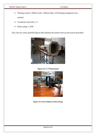 MCE491: Design Project II Final Report
Page 56 of 78
 Working section: 304mm wide x 304mm high x 457mmlong (octagonal cross-
section)
 Contraction area ratio: 3:1
 Motor rating: 1.5kW
Also, here are some specified figures that illustrate the features that are previously described:
Figure 32: C-2 Wind tunnel
Figure 33: Force balance (Lift & Drag)
 