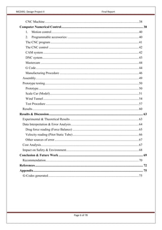 MCE491: Design Project II Final Report
Page 6 of 78
CNC Machine...................................................................................................................38
Computer Numerical Control.................................................................................................... 38
1. Motion control...........................................................................................................40
2. Programmable accessories: .......................................................................................40
The CNC program ............................................................................................................41
The CNC control ..............................................................................................................42
CAM system.....................................................................................................................42
DNC system......................................................................................................................43
Mastercam ........................................................................................................................44
G Code..............................................................................................................................44
Manufacturing Procedure .................................................................................................46
Assembly..............................................................................................................................49
Prototype testing...................................................................................................................50
Prototype...........................................................................................................................50
Scale Car (Model).............................................................................................................51
Wind Tunnel.....................................................................................................................54
Test Procedure..................................................................................................................57
Results..................................................................................................................................60
Results & Discussion................................................................................................................... 63
Experimental & Theoretical Results ....................................................................................63
Data Interpretation & Error Analysis...................................................................................64
Drag force reading (Force Balance) .................................................................................65
Velocity reading (Pitot Static Tube).................................................................................66
Other sources of error.......................................................................................................67
Cost Analysis........................................................................................................................67
Impact on Safety & Environment.........................................................................................68
Conclusion & Future Work ....................................................................................................... 69
Recommendation..................................................................................................................70
References.................................................................................................................................... 72
Appendix...................................................................................................................................... 75
G-Codes generated...............................................................................................................75
 