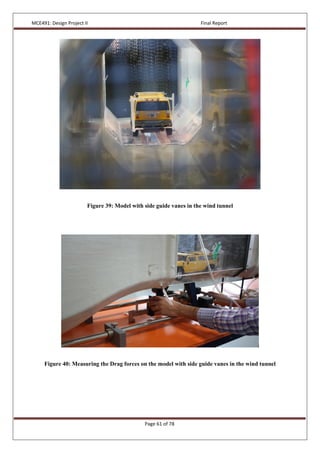 MCE491: Design Project II Final Report
Page 61 of 78
Figure 39: Model with side guide vanes in the wind tunnel
Figure 40: Measuring the Drag forces on the model with side guide vanes in the wind tunnel
 