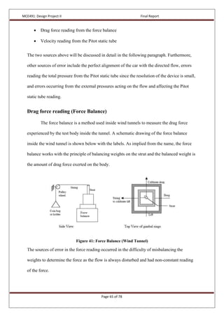 MCE491: Design Project II Final Report
Page 65 of 78
 Drag force reading from the force balance
 Velocity reading from the Pitot static tube
The two sources above will be discussed in detail in the following paragraph. Furthermore,
other sources of error include the perfect alignment of the car with the directed flow, errors
reading the total pressure from the Pitot static tube since the resolution of the device is small,
and errors occurring from the external pressures acting on the flow and affecting the Pitot
static tube reading.
Drag force reading (Force Balance)
The force balance is a method used inside wind tunnels to measure the drag force
experienced by the test body inside the tunnel. A schematic drawing of the force balance
inside the wind tunnel is shown below with the labels. As implied from the name, the force
balance works with the principle of balancing weights on the strut and the balanced weight is
the amount of drag force exerted on the body.
Figure 41: Force Balance (Wind Tunnel)
The sources of error in the force reading occurred in the difficulty of misbalancing the
weights to determine the force as the flow is always disturbed and had non-constant reading
of the force.
 
