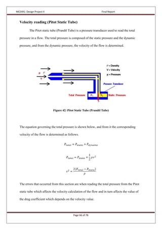 MCE491: Design Project II Final Report
Page 66 of 78
Velocity reading (Pitot Static Tube)
The Pitot static tube (Prandtl Tube) is a pressure transducer used to read the total
pressure in a flow. The total pressure is composed of the static pressure and the dynamic
pressure, and from the dynamic pressure, the velocity of the flow is determined.
Figure 42: Pitot Static Tube (Prandtl Tube)
The equation governing the total pressure is shown below, and from it the corresponding
velocity of the flow is determined as follows.
The errors that occurred from this section are when reading the total pressure from the Pitot
static tube which affects the velocity calculation of the flow and in turn affects the value of
the drag coefficient which depends on the velocity value.
 