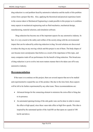 MCE491: Design Project II Final Report
Page 70 of 78
drag reduction is a real problem faced by automotive industries and the tackle of this problem
comes from a project like this. Also, applying the theoretical and practical experience learnt
in the courses taken in Mechanical Engineering is made possible in this project as it combines
many aspects in mechanical engineering such as fluid mechanics, mechanical design,
manufacturing, material selection, and simulation software.
Drag reduction has become one of the important aspects for any automotive industry. In
fact, it is very crucial to the safety and welfare of the society along with the environmental
impact that can be reduced by achieving reduction in drag. Several solutions are discovered
to reduce the drag on any moving vehicle and this project is one of them. The body shapes of
cars became more aerodynamic than before as a result of the importance of this topic, and
many companies trade off car performance for the benefit of drag reduction. This broad area
of drag reduction is yet to evolve into more mature manner that to be taken care off in any
automotive industry.
Recommendation
If the team is to continue on this project, there are several aspects that are to be studied
and experimented to expand the use of this product. But due to the time limit, these aspects
will be left to be further experimented by any other team. These recommendations are:
 Advanced design for the connecting element to minimize the extra effect of drag due
to its presence.
 An automated opening/closing of the side guide vane can be done in order to ensure
the effect at high speed, since these vanes take effect at high flow speeds. This idea is
inspired by the automated spoiler of the Audi R8 car that opens at a speed of 100
km/hr and above.
 