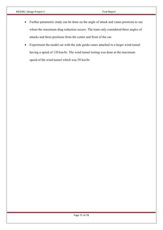 MCE491: Design Project II Final Report
Page 71 of 78
 Further parametric study can be done on the angle of attack and vanes positions to see
where the maximum drag reduction occurs. The team only considered three angles of
attacks and three positions from the center and front of the car.
 Experiment the model car with the side guide-vanes attached in a larger wind tunnel
having a speed of 120 km/hr. The wind tunnel testing was done at the maximum
speed of the wind tunnel which was 54 km/hr.
 