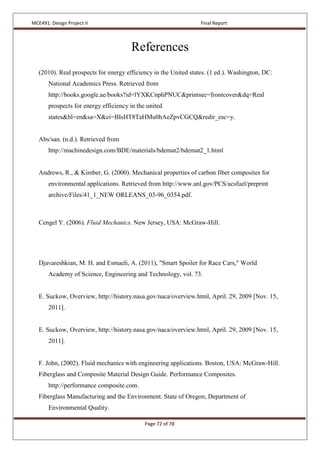 MCE491: Design Project II Final Report
Page 72 of 78
References
(2010). Real prospects for energy efficiency in the United states. (1 ed.). Washington, DC:
National Academics Press. Retrieved from
http://books.google.ae/books?id=lYXKCnphPNUC&printsec=frontcover&dq=Real
prospects for energy efficiency in the united
states&hl=en&sa=X&ei=BIsHT8TaHMu0hAeZpvCGCQ&redir_esc=y.
Abs/san. (n.d.). Retrieved from
http://machinedesign.com/BDE/materials/bdemat2/bdemat2_1.html
Andrews, R., & Kimber, G. (2000). Mechanical properties of carbon fiber composites for
environmental applications. Retrieved from http://www.anl.gov/PCS/acsfuel/preprint
archive/Files/41_1_NEW ORLEANS_03-96_0354.pdf.
Cengel Y. (2006). Fluid Mechanics. New Jersey, USA: McGraw-Hill.
Djavareshkian, M. H. and Esmaeli, A. (2011), "Smart Spoiler for Race Cars," World
Academy of Science, Engineering and Technology, vol. 73.
E. Suckow, Overview, http://history.nasa.gov/naca/overview.html, April. 29, 2009 [Nov. 15,
2011].
E. Suckow, Overview, http://history.nasa.gov/naca/overview.html, April. 29, 2009 [Nov. 15,
2011].
F. John, (2002). Fluid mechanics with engineering applications. Boston, USA: McGraw-Hill.
Fiberglass and Composite Material Design Guide. Performance Composites.
http://performance composite.com.
Fiberglass Manufacturing and the Environment. State of Oregon, Department of
Environmental Quality.
 
