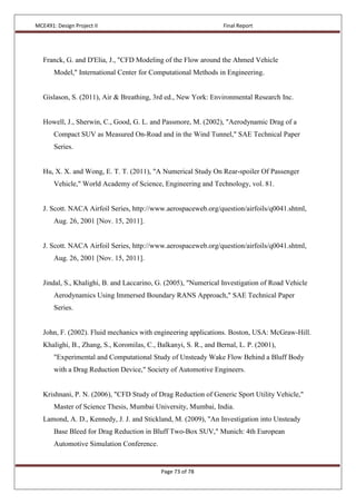 MCE491: Design Project II Final Report
Page 73 of 78
Franck, G. and D'Elia, J., "CFD Modeling of the Flow around the Ahmed Vehicle
Model," International Center for Computational Methods in Engineering.
Gislason, S. (2011), Air & Breathing, 3rd ed., New York: Environmental Research Inc.
Howell, J., Sherwin, C., Good, G. L. and Passmore, M. (2002), "Aerodynamic Drag of a
Compact SUV as Measured On-Road and in the Wind Tunnel," SAE Technical Paper
Series.
Hu, X. X. and Wong, E. T. T. (2011), "A Numerical Study On Rear-spoiler Of Passenger
Vehicle," World Academy of Science, Engineering and Technology, vol. 81.
J. Scott. NACA Airfoil Series, http://www.aerospaceweb.org/question/airfoils/q0041.shtml,
Aug. 26, 2001 [Nov. 15, 2011].
J. Scott. NACA Airfoil Series, http://www.aerospaceweb.org/question/airfoils/q0041.shtml,
Aug. 26, 2001 [Nov. 15, 2011].
Jindal, S., Khalighi, B. and Laccarino, G. (2005), "Numerical Investigation of Road Vehicle
Aerodynamics Using Immersed Boundary RANS Approach," SAE Technical Paper
Series.
John, F. (2002). Fluid mechanics with engineering applications. Boston, USA: McGraw-Hill.
Khalighi, B., Zhang, S., Koromilas, C., Balkanyi, S. R., and Bernal, L. P. (2001),
"Experimental and Computational Study of Unsteady Wake Flow Behind a Bluff Body
with a Drag Reduction Device," Society of Automotive Engineers.
Krishnani, P. N. (2006), "CFD Study of Drag Reduction of Generic Sport Utility Vehicle,"
Master of Science Thesis, Mumbai University, Mumbai, India.
Lamond, A. D., Kennedy, J. J. and Stickland, M. (2009), "An Investigation into Unsteady
Base Bleed for Drag Reduction in Bluff Two-Box SUV," Munich: 4th European
Automotive Simulation Conference.
 