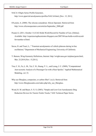 MCE491: Design Project II Final Report
Page 74 of 78
NACA 4 Digits Series Profile Generator,
http://www.ppart.de/aerodynamics/profiles/NACA4.html, [Nov. 15, 2011]
O'Lenick, A. (2008). The silicone conundrum. Silicon Spectator. Retrieved from
http://www.siliconespectator.com/articles/September_2008.pdf
Pound, G. (2011, October 11) UAE Holds World Record for Number of Cars. [Online].
Available: http://experiencingtheemirates.blogspot.com/2007/04/uae-holds-world-record-
for-number-of.html.
Savas, O. and Tsuei, L., " Transient aerodynamics of vehicle platoons during in-line
oscillations," Department of Mechanical Engineering, University of California.
T. Benson, Wing Geometry Definitions, Internet: http://wright.nasa.gov/airplane/geom.html,
Mar. 25,2010 [Nov. 15,2011].
Tsia, C. H., Fu, L. M., Tai, C. H., Huang, Y. L., and Leong, J. C. (2009), "Computational
Aero-acoustic Analysis of a Passenger Car with a Rear Spoiler," Applied Mathematical
Modeling, vol. 33.
Why use fiberglass, composites, or carbon fiber?. (n.d.). Retrieved from
http://www.fiberglasssales.com/index.php/why_use_fiberglass.
Wood, R. M. and Bauer, S. X. S. (2003), "Simple and Low-Cost Aerodynamic Drag
Reduction Devices for Tractor-Trailer Trucks," SAE Technical Paper Series.
 