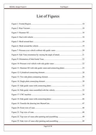 MCE491: Design Project II Final Report
Page 8 of 78
List of Figures
Figure 1: Frontal Region..........................................................................................................10
Figure 2: Rear Vacuum............................................................................................................10
Figure 3: Hummer H2..............................................................................................................18
Figure 4: Duct with vehicle......................................................................................................18
Figure 5: Mesh around duct.....................................................................................................19
Figure 6: Mesh around the vehicle...........................................................................................19
Figure 7: Pressure over vehicle without side guide vanes .......................................................20
Figure 8: Side Vane orientation by varying the angle of attack ..............................................21
Figure 9: Orientation of Side Guide Vane ...............................................................................22
Figure 10: Pressure over vehicle with side guide vanes ..........................................................22
Figure 11: Hummer H2 with side guide vanes and connecting plates.....................................23
Figure 12: Cylindrical connecting element..............................................................................28
Figure 13: Two side plates connecting element.......................................................................29
Figure 14: Single plate connecting element.............................................................................30
Figure 15: Side guide vanes with connecting plates................................................................32
Figure 16: Side guide vanes assembled with the vehicle.........................................................32
Figure 17: CNC machine .........................................................................................................39
Figure 18: Side guide vanes with connecting plates................................................................46
Figure 19: Transfer the drawing into MasterCam....................................................................47
Figure 20: Front view of vane..................................................................................................48
Figure 21: Top view of vane....................................................................................................48
Figure 22: Top view of vanes after painting and assembling..................................................49
Figure 23: Side view of vanes after painting and assembling .................................................49
 