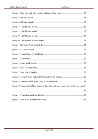 MCE491: Design Project II Final Report
Page 9 of 78
Figure 24: Overview look after painting and assembling vanes..............................................50
Figure 25: H2 scale model 1....................................................................................................51
Figure 26: H2 scale model 2....................................................................................................52
Figure 27: 1/32 H2 scale model...............................................................................................52
Figure 28: 1/24 H2 scale model...............................................................................................53
Figure 29: 1/27 H2 scale model...............................................................................................53
Figure 30: 1:16 hummer H2 scale model.................................................................................54
Figure 31 Sub-Sonic Wind tunnel C-2.....................................................................................55
Figure 32: C-2 Wind tunnel.....................................................................................................56
Figure 33: Force balance (Lift & Drag)...................................................................................56
Figure 34: Manometer..............................................................................................................57
Figure 35: Motor and Controller..............................................................................................57
Figure 36: Rear view of models...............................................................................................59
Figure 37: Side view of models ...............................................................................................59
Figure 38: Model without side guide vanes in the wind tunnel...............................................60
Figure 39: Model with side guide vanes in the wind tunnel....................................................61
Figure 40: Measuring the Drag forces on the model with side guide vanes in the wind tunnel
..................................................................................................................................................61
Figure 41: Force Balance (Wind Tunnel)................................................................................65
Figure 42: Pitot Static Tube (Prandtl Tube).............................................................................66
 