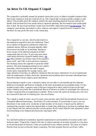 An Intro To UK Organic E Liquid 
The ecigarette is probably among the greatest issues that occur to tobacco-cigarette smokers that 
have been wanting to stop but could not do so. The e liquid that is cheap provides smokers a safe 
option. This product gives the smokers exactly the same smoking pleasure they get without the 
health risks involved but from actual tobacco cigarette smoking. But the smoker must understand 
how to find. We have had excellent results from trueVAPE e liquid discovered in this article. This 
company concentrates oncreated to order, tobacco and organic e liquid.the best e liquid for him 
therefore he may profit the most in the commodity. 
The e-cigarette is a secure, risk-free alternative to 
the dangerous cigarettes that are traditional. There 
are a number of dangerous substances within the 
standard smoke. Millions of people globally suffer 
from cancers brought on by smoking. Smokes in 
brief, consist of the absolute minimum of 4000 
compounds that are toxic. To get even more facts 
concerning electronic cigarette health issues, try 
this.When inhaled, the interior heat of the cigarette 
rises to 60C, and 700C in the end that is luminous. 
The burning causes the cigarette to generate lethal 
poisons. The most damaging substances are carbon 
monoxide, which decreases the body's oxygen 
levels; pitch, responsible for causing cancer, and 
large amounts of nicotine, an addictive substance that increases cholesterol. It's now transformed 
with the employment of these electronic cigarettes and nowadays more and more individuals have 
found the vapour from e liquid a great alternative. 
By purchasing e-liquid or your e cigarette online you are able to conveniently get the fantastic 
plethora of strengths and flavours available at the most reasonable prices available today. On line 
retailers tend to offer a massive array of flavours compared to what could be found on the high 
street, whether you prefer the conventional flavour of tobacco or prefer to investigate the vast array 
of other variations that are appetizing accessible. There is even the option by buying your very own 
do it-yourself E-Juice kit of creating your very own flavour. 
The e liquid is made of water, one of in some cases nicotine and a fluid food standard chemical over 
a hundred different flavourings,. NicoDerm CQ is discretionary. If one decides to use it, you can 
determine if one needs a low, moderate or high number in the ejuice. E liquid say the ability to 
command the nicotine content has helped them to break their addiction to nicotine by enabling them 
to use eliquid with less and less nicotine as time passes. But for most folks the real enjoyment comes 
from breathing in the fantastically flavoured ecig liquid refill. 
You will find hundreds of smokeless cigarette manufacturers and hundreds of versions under each 
business name. E liquid the e liquid is for sale in various amounts of nicotine strength or even none 
at all and thousands of flavours; if they are preferred by you without nicotine. The array of e liquid 
flavours that you get at internet shops is amazing. The most popular flavours are fruits, toffee, 
 