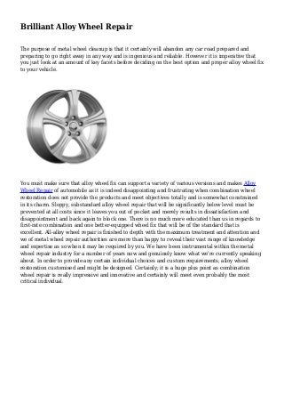 Brilliant Alloy Wheel Repair 
The purpose of metal wheel cleanup is that it certainly will abandon any car road prepared and 
preparing to go right away in any way and is ingenious and reliable. However it is imperative that 
you just look at an amount of key facets before deciding on the best option and proper alloy wheel fix 
to your vehicle. 
You must make sure that alloy wheel fix can support a variety of various versions and makes Alloy 
Wheel Repair of automobile as it is indeed disappointing and frustrating when combination wheel 
restoration does not provide the products and meet objectives totally and is somewhat constrained 
in its charm. Sloppy, substandard alloy wheel repair that will be significantly below level must be 
prevented at all costs since it leaves you out of pocket and merely results in dissatisfaction and 
disappointment and back again to block one. There is no much more educated than us in regards to 
first-rate combination and one better-equipped wheel fix that will be of the standard that is 
excellent. All-alloy wheel repair is finished to depth with the maximum treatment and attention and 
we of metal wheel repair authorities are more than happy to reveal their vast range of knowledge 
and expertise as so when it may be required by you. We have been instrumental within the metal 
wheel repair industry for a number of years now and genuinely know what we're currently speaking 
about. In order to provide any certain individual choices and custom requirements, alloy wheel 
restoration customised and might be designed. Certainly; it is a huge plus point as combination 
wheel repair is really impressive and innovative and certainly will meet even probably the most 
critical individual. 
