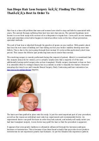 San Diego Hair Loss Surgery Ã¢Â€Â“ Finding The Clinic 
ThatÃ¢Â€Â™s Best In Order To 
Hair loss is a time old problem that men and women have tried to stop and hide for associated with 
years. The ancient Romans suffering from hair loss wore hair pieces. The ancient Egyptians were 
known to cover their scalp with coconut oil in a desperate to regain hair. Cures such as cow manure, 
urine and sometimes even butter happen to touted as either cures or the loss of hair prevention 
specialist methods. 
This sort of hair loss is inherited through the genetics of genes on your mother. With genetic about 
hair loss the root cause of balding isn't hair falling out but your body's inability develop more hair 
follicle. This is due to the roots going through their normal 25 cycles within particularly short time 
period. This causes the follicles quit producing hairs much sooner than normal. 
This involving surgery is merely performed during the request of patient. Albeit it is considered that 
this surgery always be for women, yet is actually usually seen that a majority of of the men 
additionally having eyelid surgery also as hair transplant. Mostly surgery treatment is done on face. 
It is intended either to reshape (beauty loss in accident) in order to beautify the feature. However 
nowadays the trend is as well towards Breast Surgery, Body Contouring and hair restoration Los 
hair loss la for mdhairdesign Angeles. 
The hairs are then grafted in place onto the scalp. Is just the most important part of your procedure, 
as well as the reason an individual must select an experienced and recommended doctor. An 
experienced doctor can graft the hairs in order they look natural, and nobody will easily notice you 
had hair transplant surgery. A new doctor may graft the hair so that the procedure is apparent. 
It appears that even genetic baldness is ultimately influenced through the hormone androgen 
hormone or testosterone. This is because it has been found actually that guys who do not produce 
testosterone do not experience genetic hair fantastic. As per the females who experience pattern 
 