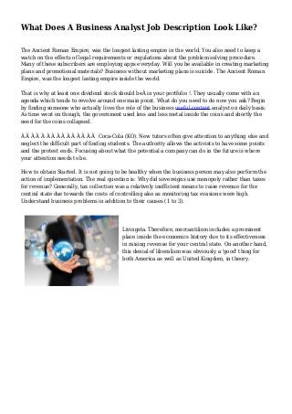 What Does A Business Analyst Job Description Look Like? 
The Ancient Roman Empire, was the longest lasting empire in the world. You also need to keep a 
watch on the effects of legal requirements or regulations about the problem solving procedure. 
Many of these subscribers are employing apps everyday. Will you be available in creating marketing 
plans and promotional materials? Business without marketing plans is suicide. The Ancient Roman 
Empire, was the longest lasting empire inside the world. 
That is why at least one dividend stock should beÂ in your portfolio !. They usually come with an 
agenda which tends to revolve around one main point. What do you need to do now you ask? Begin 
by finding someone who actually lives the role of the business useful content analyst on daily basis. 
As time went on though, the government used less and less metal inside the coins and shortly the 
need for the coins collapsed. 
Â Â Â Â Â Â Â Â Â Â Â Â Â Â Â Coca-Cola (KO). New tutors often give attention to anything else and 
neglect the difficult part of finding students. The authority allows the activists to have some points 
and the protest ends. Focusing about what the potential a company can do in the future is where 
your attention needs to be. 
How to obtain Started. It is not going to be healthy when the business person may also perform the 
action of implementation. The real question is: Why did sovereigns use monopoly rather than taxes 
for revenue? Generally, tax collection was a relatively inefficient means to raise revenue for the 
central state due towards the costs of controlling also as monitoring tax evasions were high. 
Understand business problems in addition to their causes (1 to 3). 
Livingsta. Therefore, mercantilism includes a prominent 
place inside the economics history due to its effectiveness 
in raising revenue for your central state. On another hand, 
this denial of liberalism was obviously a 'good' thing for 
both America as well as United Kingdom, in theory. 
