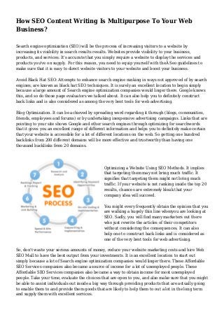How SEO Content Writing Is Multipurpose To Your Web 
Business? 
Search engine optimization (SEO) will be the process of increasing visitors to a website by 
increasing its visibility in search results results. Websites provide visibility to your business, 
products, and services. It's accurate that you simply require a website to display the services and 
products you've on supply. For this reason, you need to equip yourself with theÂ Seo guidelines to 
make sure that it is easy to direct website visitors to your website and boost your business. 
Avoid Black Hat SEO: Attempts to enhance search engine ranking in ways not approved of by search 
engines, are known as black hat SEO techniques. It is surely an excellent location to begin simply 
because a large amount of Search engine optimization companies would linger there. Google knows 
this, and so do those page evaluators we talked about. It can also help you to definitely construct 
back links and is also considered as among the very best tools for web advertising. 
Blog Optimization. It can be achieved by spreading word regarding it through (blogs, communities, 
friends, employees and forums) or by undertaking inexpensive advertising campaigns. Links that are 
pointing to your site shows Google and other search engines through optimizing for searchwords 
that it gives you an excellent range of different information and helps you to definitely make certain 
that your website is accessible for a lot of different locations on the web. So getting one hundred 
backlinks from 200 different domains will be more effective and trustworthy than having one 
thousand backlinks from 20 domains. 
Optimizing a Website Using SEO Methods. It implies 
that targeting them may not bring much traffic. It 
signifies that targeting them might not bring much 
traffic. If your website is not ranking inside the top 20 
results, chances are extremely bleak that your 
company idea will succeed. 
You might every frequently obtain the opinion that you 
are walking a hugely thin line whenyou are looking at 
SEO. Sadly, you will find many marketers out there 
who just rewrite the articles of their competitors 
without considering the consequences. It can also 
help one to construct back links and is considered as 
one of the very best tools for web advertising. 
So, don't waste your serious amounts of money, reduce your website marketing costs and hire Web 
SEO Mall to have the best output from your investments. It is an excellent location to start out 
simply because a lot of Search engine optimization companies would linger there. These Affordable 
SEO Services companies also became a source of income for a lot of unemployed people. These 
Affordable SEO Services companies also became a way to obtain income for most unemployed 
people. Take your time, evaluate the choices that are open to you, and also make sure that you might 
be able to assist individuals out inside a big way through providing products that are actually going 
to enable them to and provide them goods that are likely to help them to out a lot in the long term 
and supply them with excellent services. 
 