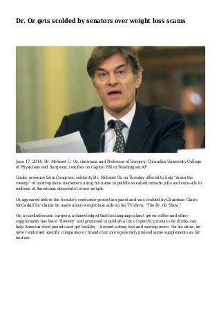 Dr. Oz gets scolded by senators over weight loss scams 
June 17, 2014: Dr. Mehmet C. Oz, chairman and Professor of Surgery, Columbia University College 
of Physicians and Surgeons, testifies on Capitol Hill in Washington.AP 
Under pressure from Congress, celebrity Dr. Mehmet Oz on Tuesday offered to help "drain the 
swamp" of unscrupulous marketers using his name to peddle so-called miracle pills and cure-alls to 
millions of Americans desperate to lose weight. 
Oz appeared before the Senate's consumer protection panel and was scolded by Chairman Claire 
McCaskill for claims he made about weight-loss aids on his TV show, "The Dr. Oz Show." 
Oz, a cardiothoracic surgeon, acknowledged that his language about green coffee and other 
supplements has been "flowery" and promised to publish a list of specific products he thinks can 
help America shed pounds and get healthy -- beyond eating less and moving more. On his show, he 
never endorsed specific companies or brands but more generally praised some supplements as fat 
busters. 
 