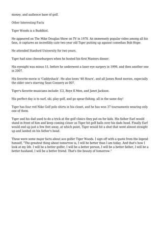 money, and audience base of golf. 
Other Interesting Facts 
Tiger Woods is a Buddhist. 
He appeared on The Mike Douglas Show on TV in 1978. An immensely popular video among all his 
fans, it captures an incredibly cute two year old Tiger putting up against comedian Bob Hope. 
He attended Stanford University for two years. 
Tiger had nine cheeseburgers when he hosted his first Masters dinner. 
His eyesight was minus 11, before he underwent a laser eye surgery in 1999, and then another one 
in 2007. 
His favorite movie is 'Caddyshack'. He also loves '48 Hours', and all James Bond movies, especially 
the older one's starring Sean Connery as 007. 
Tiger's favorite musicians include: U2, Boyz II Men, and Janet Jackson. 
His perfect day is to surf, ski, play golf, and go spear-fishing, all in the same day! 
Tiger has four red Nike Golf polo shirts in his closet, and he has won 37 tournaments wearing only 
one of them. 
Tiger and his dad used to do a trick at the golf clinics they put on for kids. His father Earl would 
stand in front of him and keep coming closer as Tiger hit golf balls over his dads head. Finally Earl 
would end up just a few feet away, at which point, Tiger would hit a shot that went almost straight 
up and landed on his father's head. 
These were some major facts about ace golfer Tiger Woods. I sign off with a quote from the legend 
himself, "The greatest thing about tomorrow is, I will be better than I am today. And that's how I 
look at my life. I will be a better golfer, I will be a better person, I will be a better father, I will be a 
better husband, I will be a better friend. That's the beauty of tomorrow." 
