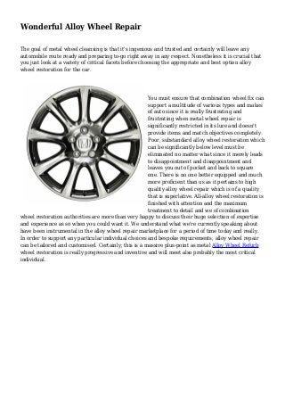 Wonderful Alloy Wheel Repair 
The goal of metal wheel cleansing is that it's ingenious and trusted and certainly will leave any 
automobile route ready and preparing to-go right away in any respect. Nonetheless it is crucial that 
you just look at a variety of critical facets before choosing the appropriate and best option alloy 
wheel restoration for the car. 
You must ensure that combination wheel fix can 
support a multitude of various types and makes 
of auto since it is really frustrating and 
frustrating when metal wheel repair is 
significantly restricted in its lure and doesn't 
provide items and match objectives completely. 
Poor, substandard alloy wheel restoration which 
can be significantly below level must be 
eliminated no matter what since it merely leads 
to disappointment and disappointment and 
leaves you out of pocket and back to square 
one. There is no one better equipped and much 
more proficient than us as it pertains to high 
quality alloy wheel repair which is of a quality 
that is superlative. All-alloy wheel restoration is 
finished with attention and the maximum 
treatment to detail and we of combination 
wheel restoration authorities are more than very happy to discuss their huge selection of expertise 
and experience as so when you could want it. We understand what we're currently speaking about 
have been instrumental in the alloy wheel repair marketplace for a period of time today and really. 
In order to support any particular individual choices and bespoke requirements, alloy wheel repair 
can be tailored and customised. Certainly; this is a massive plus-point as metal Alloy Wheel Refurb 
wheel restoration is really progressive and inventive and will meet also probably the most critical 
individual. 
