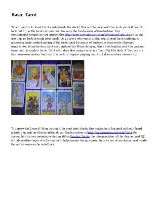 Basic Tarot 
Which are the luckiest Tarot cards inside the deck? This article picks out the cards you will want to 
look out for in the tarot card reading because the best omens of fine fortune. The 
excitementÂ mounts as you unpack the http://www.newagestore.com/divination/tarot.aspx box and 
use a quick look through your cards. Any person who wants to find out to read tarot cards must 
possess a basic understanding of the tarot card, be aware of basic character traits of people 
represented from the four tarot card suits of the Minor Arcana, also as be familiar with the various 
tarot card spreads in tarot. Tarot card deckHow many cards in a Tarot Pack?A deck of Tarot cards 
has numerous similar features to a deck or regular playing cards but does contain more cards. 
You see what I mean? Keep it simple. In most tarot decks, the magician is featured with one hand 
pointing up and another pointing down. Each position in http://en.wikipedia.org/wiki/Tarot the 
spread has its own meaning which modifies Psychic Tarots the interpretation of the charge card â€“ 
it adds another layer of information to help answer the question. An instance of reading a card inside 
the above way can be as follows. 
 