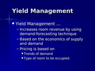 Yield Management
   Yield Management …
    – Increases room revenue by using
      demand-forecasting technique
    – Based on the economics of supply
      and demand
    – Pricing is based on
       Trends of demand
       Type of room to be occupied
 