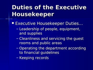 Duties of the Executive
Housekeeper
   Executive Housekeeper Duties…
    – Leadership of people, equipment,
      and supplies
    – Cleanliness and servicing the guest
      rooms and public areas
    – Operating the department according
      to financial guidelines
    – Keeping records
 