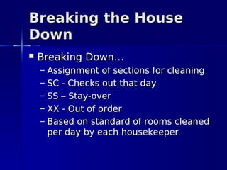 Breaking the House
Down
   Breaking Down…
    –   Assignment of sections for cleaning
    –   SC - Checks out that day
    –   SS – Stay-over
    –   XX - Out of order
    –   Based on standard of rooms cleaned
        per day by each housekeeper
 