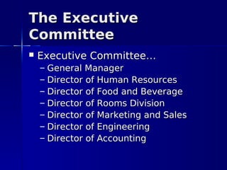 The Executive
Committee
   Executive Committee…
    –   General Manager
    –   Director of Human Resources
    –   Director of Food and Beverage
    –   Director of Rooms Division
    –   Director of Marketing and Sales
    –   Director of Engineering
    –   Director of Accounting
 